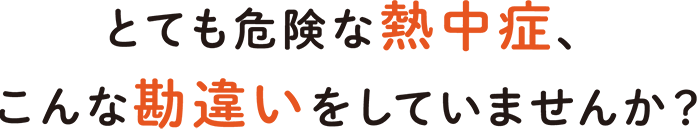 とても危険な熱中症、こんな勘違いをしていませんか？