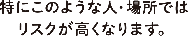 特にこのような人・場所ではリスクが高くなります。