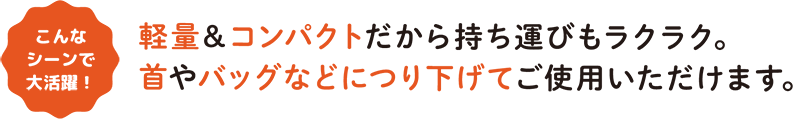 こんなシーンで大活躍！ 軽量＆コンパクトだから持ち運びもラクラク。首やバッグなどにつり下げてご使用いただけます。