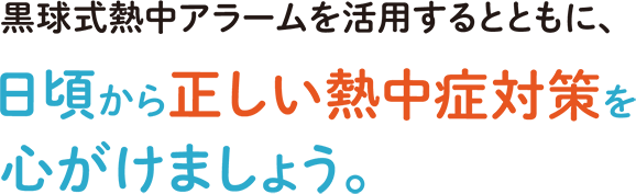 黒球式熱中アラームを活用するとともに、日頃から正しい熱中症対策を心がけましょう。