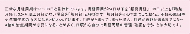 正常な月経周期は25～38日と言われています。月経周期が24日以下を「頻発月経」、39日以上を「稀発月経」、3か月以上月経がない場合を「無月経」と呼びます。無月経をほおっておくと、不妊の原因や更年期症状の原因になるといわれています。月経がとまってしまった場合、月経が再び始まるまでに３～４倍の治療期間が必要になることが多く、日頃から自分で月経周期の管理・確認を行うことは大切です。