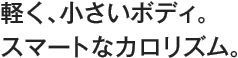 軽く、小さいボディ。スマートなカロリズム。