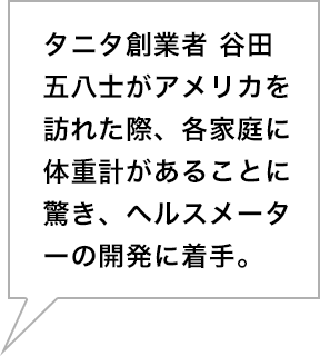 タニタ創業者 谷田五八士がアメリカを訪れた際、各家庭に体重計があることに驚き、ヘルスメーターの開発に着手