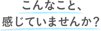 こんなこと、感じていませんか？