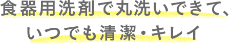 食器用洗剤で丸洗いできて、いつでも清潔・キレイ